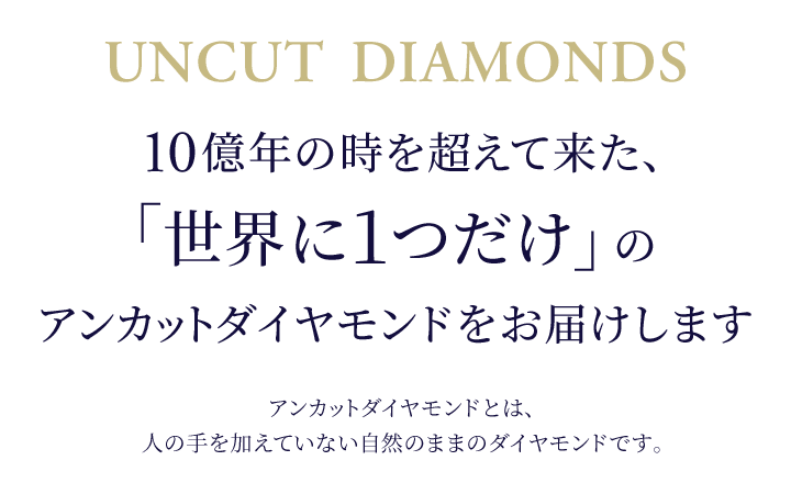 10億年の時を超えて来た、「世界に1つだけ」のアンカットダイヤモンドをお届けします アンカットダイヤモンドとは、人の手を加えていない自然のままのダイヤモンドです。